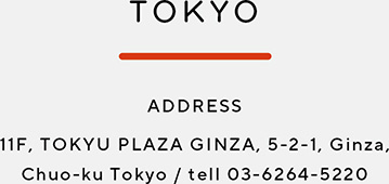TOKYO　ADDRESS　11F, TOKYO PLAZA GINZA, 5-2-1, Ginza, Chuo-ku Tokyo / tell 03-6264-5220