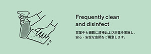 Frequently clean and disinfect　営業中も頻繁に清掃および消毒を実施し、安心・安全な空間をご用意します。