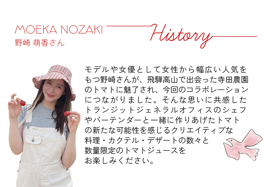 MOEKA NOZAKI　野崎 萌香さん　モデルや女優として女性から幅広い人気をもつ野崎さんが、飛騨高山で出会った寺田農園のトマトに魅了され、今回のコラボレーションにつながりました。そんな思いに共感したトランジットジェネラルオフィスのシェフやバーテンダーと一緒に作りあげたトマトの新たな可能性を感じるクリエイティブな料理・カクテル・デザートの数々と数量限定のトマトジュースをお楽しみください。