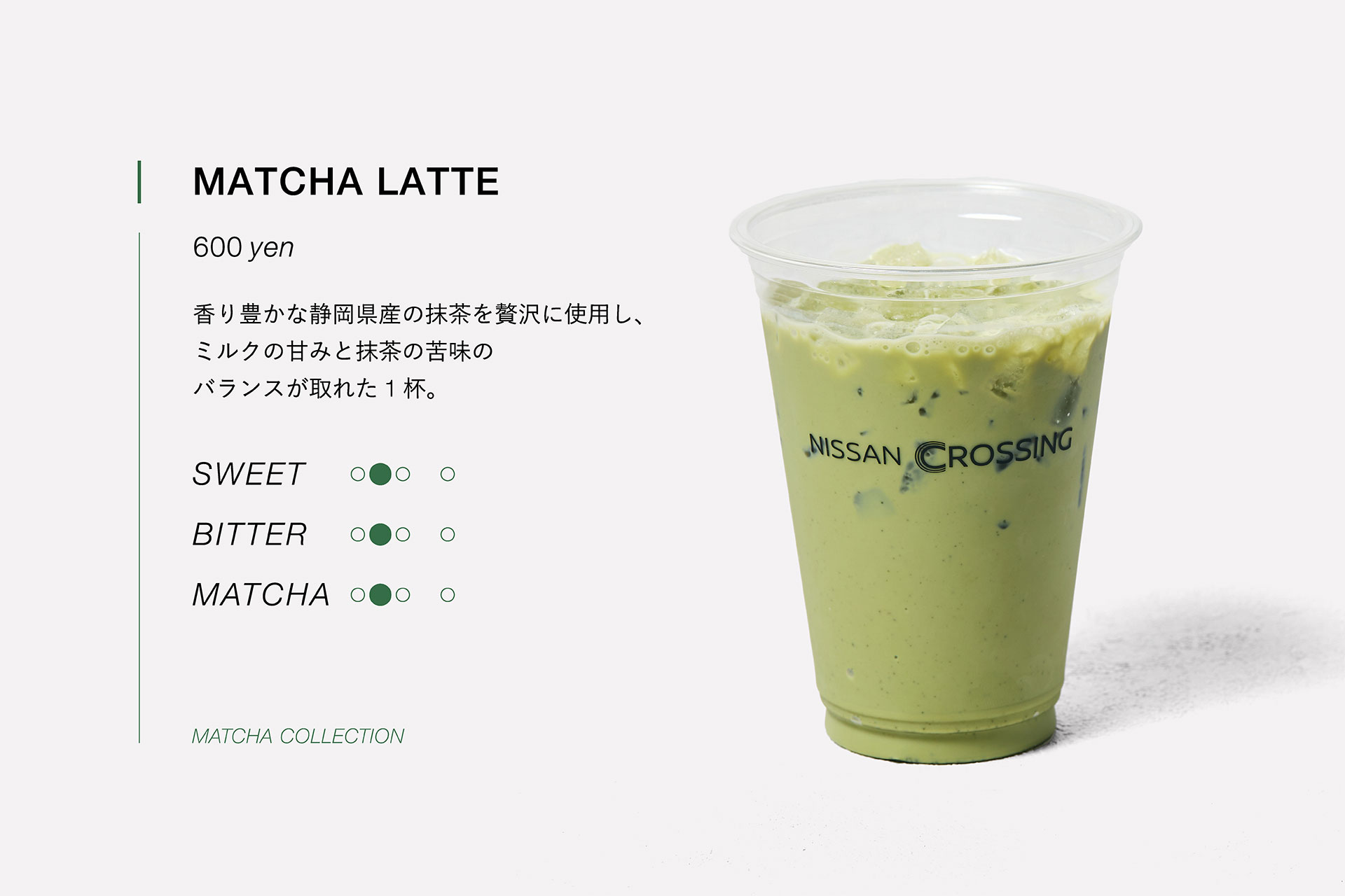 MATCHA LATTE　600yen　香り豊かな静岡県産の抹茶を贅沢に使用し、ミルクの甘みと抹茶の苦味のバランスが取れた１杯。