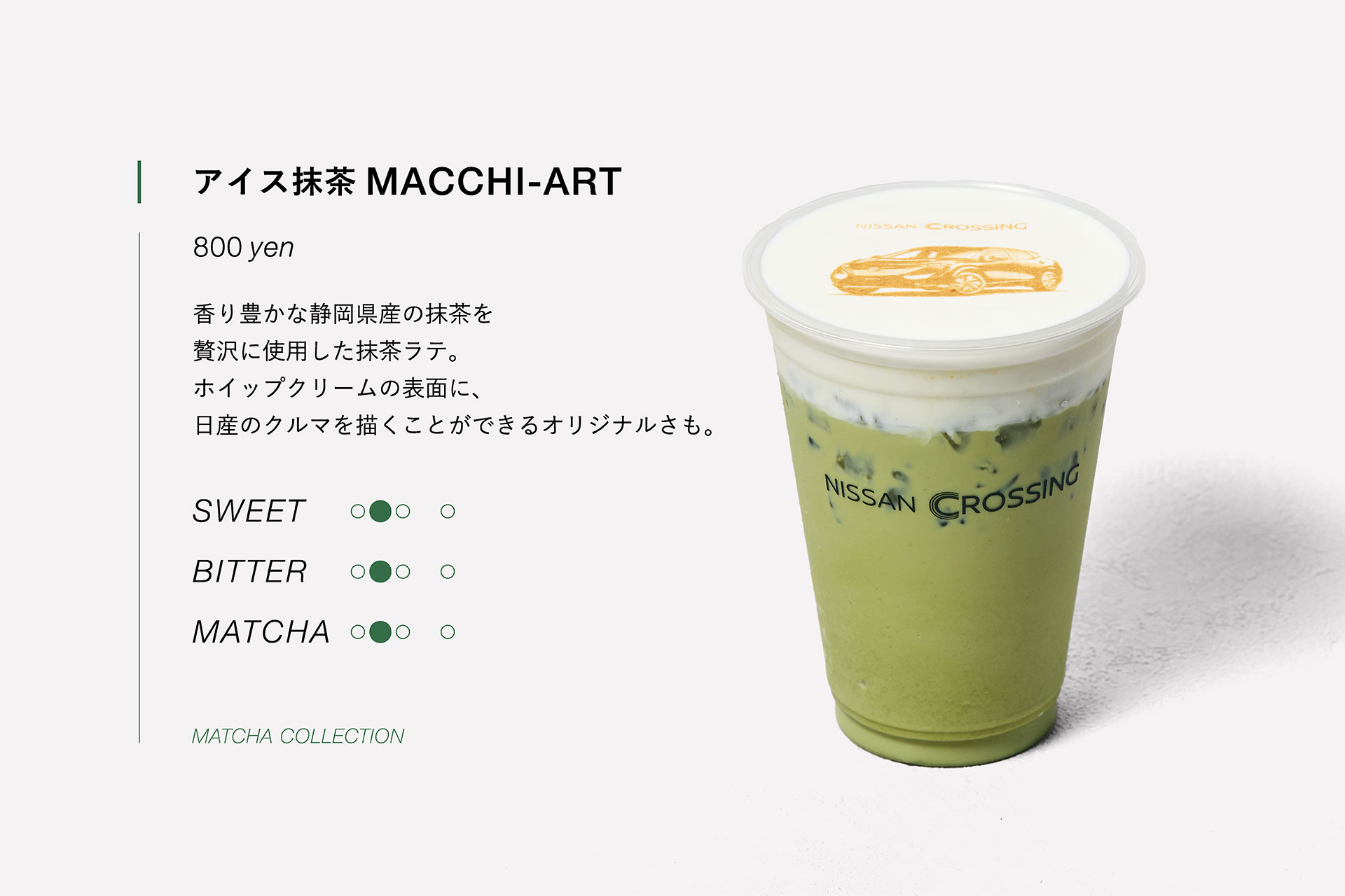 アイス抹茶 MACCHI-ART　800yen　香り豊かな静岡県産の抹茶を贅沢に使用した抹茶ラテ。ホイップクリームの表面に日産のクルマを描くことができるオリジナルさも。