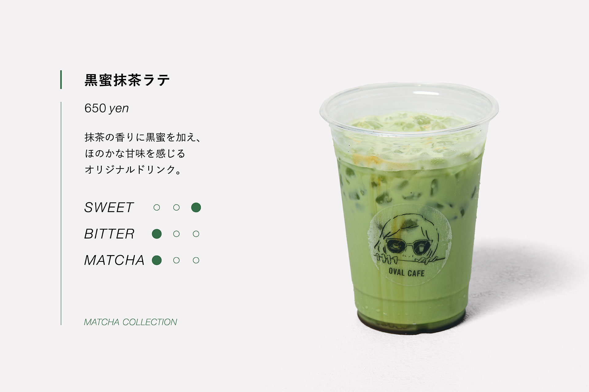 黒蜜抹茶ラテ　650yen　抹茶の香りに黒蜜を加え、ほのかな甘味を感じるオリジナルドリンク。