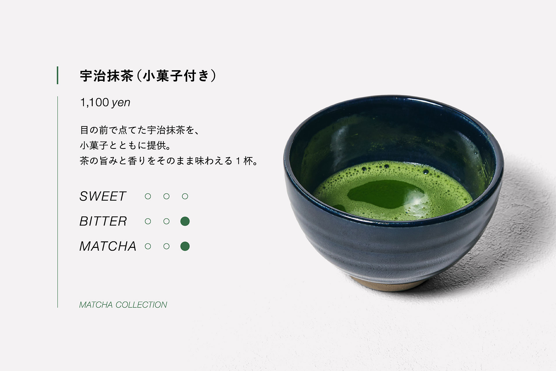 宇治抹茶（小菓子付き）　1,100yen　目の前で点てた宇治抹茶を、小菓子とともに提供。茶の旨みと香りをそのまま味わえる１杯。