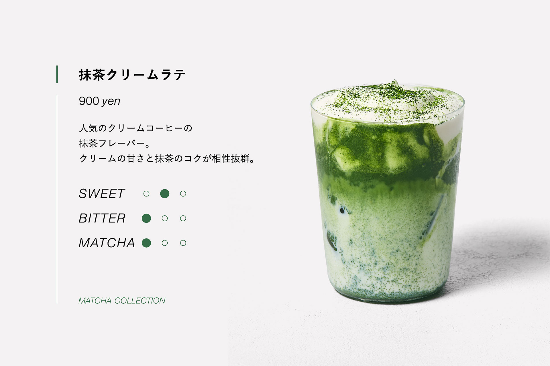 抹茶クリームラテ　900yen　人気のクリームコーヒーの抹茶フレーバー。クリームの甘さと抹茶のコクが相性抜群。