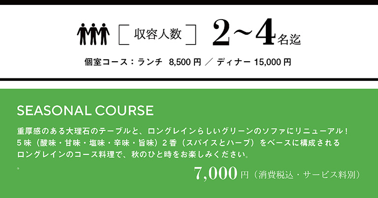 収容人数 2～4名迄　個室料：ランチ8,500円／ディナー15,000円　SEASONAL COURSE 重量感のある大理石のテーブルと、ロングレインらしいグリーンのソファにリニューアル！5味（酸味・甘味・塩味・辛味・旨味）2香（スパイスとハーブ）をベースに構成されるロングレインのコース料理で、秋のひと時をお楽しみください。　7,000円（消費税込・サービス料別）