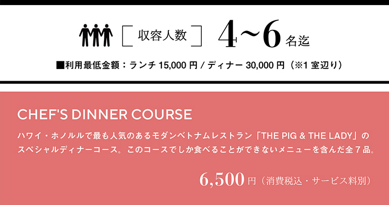 収容人数 4～6名迄　利用最低金額：ランチ15,000円／ディナー30,000円（※1室あたり）　CHEF'S DINNER COURSE ハワイ・ホノルルで最も人気のあるモダンベトナムレストラン「THE PIG & THE LADY」のスペシャルディナーコース。このコースでしか食べることができないメニューを含んだ全7品。　6,500円（消費税込・サービス料別）