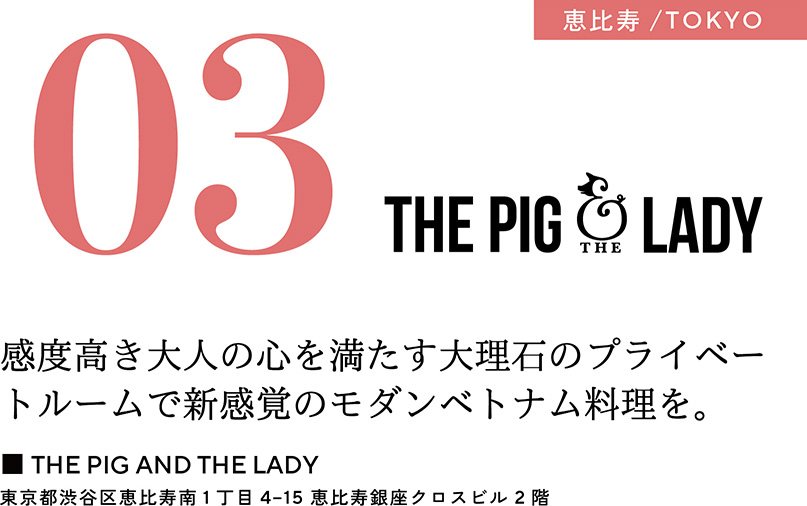 03 恵比寿／TOKYO　感度高き大人の心を満たす大理石のプライベートルームで新感覚のモダンベトナム料理を。　■THE PIG AND THE LADY　東京都渋谷区恵比寿南1丁目 4-15 恵比寿銀座クロスビル2階