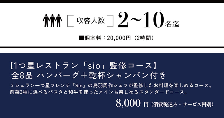 収容人数 2～10名迄　個室料：20,000円（2時間）　【1つ星レストラン「sio」監修コース】全8品 ハンバーグ＋乾杯シャンパン付き　ミシュラン一つ星フレンチ「Sio」の鳥羽周作シェフが監修したお料理を楽しめるコース。前菜3種に選べるパスタと和牛を使ったメインも楽しめるスタンダードコース。　8,000円（消費税込み・サービス料別）