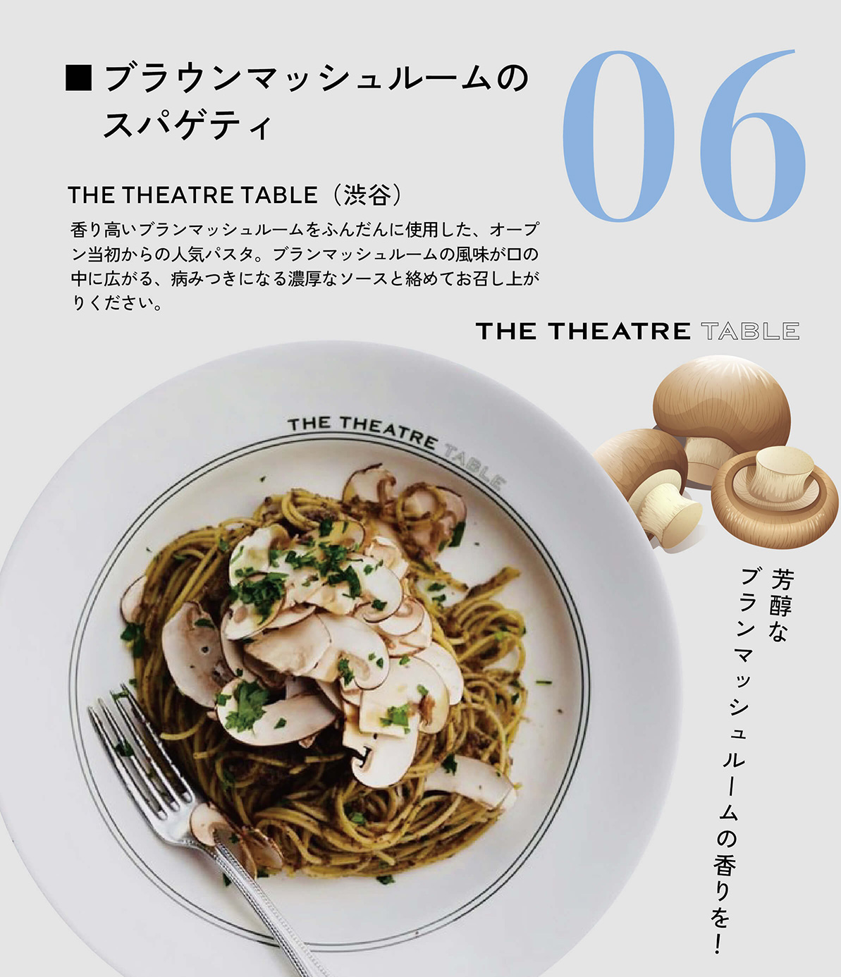 ブラウンマッシュルームのスパゲティ　THE THEATRE TABLE（渋谷）　香り高いブランマッシュルームをふんだんに使用した、オープン当初からの人気パスタ。ブランマッシュルームの風味が口の中に広がる、病みつきになる濃厚なソースと絡めてお召し上がりください。