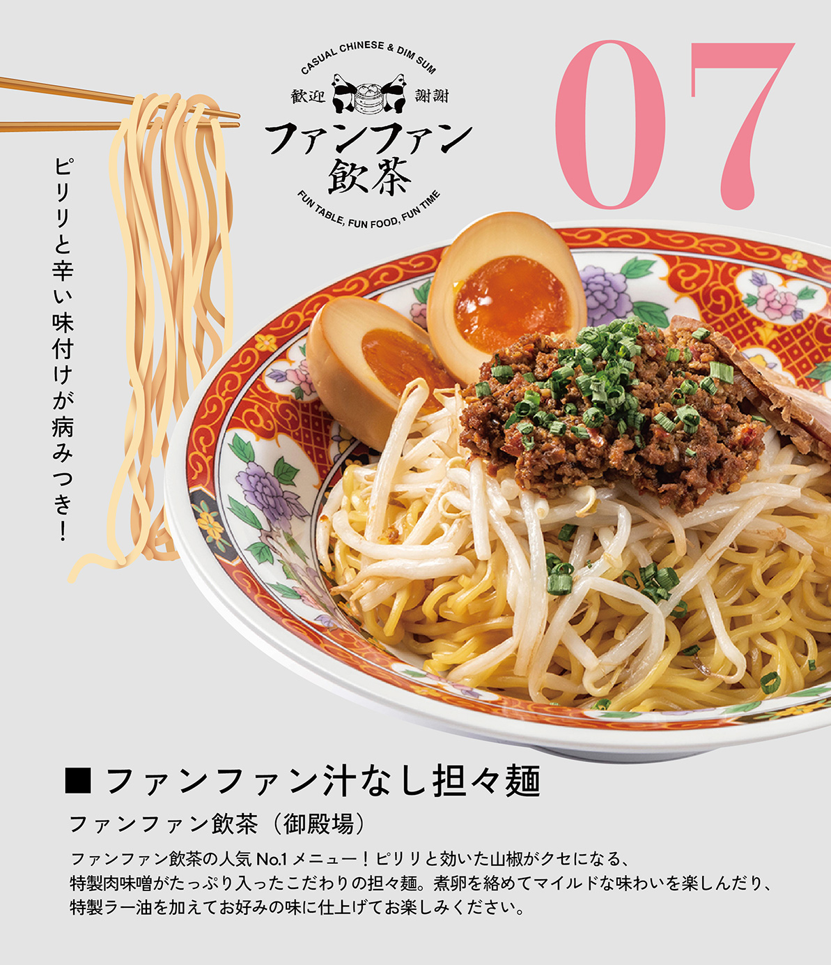 ファンファン汁なし担々麺　ファンファン飲茶（御殿場）　ファンファン飲茶の人気No.1メニュー！ピリリと効いた山椒がクセになる、特製肉味噌がたっぷり入ったこだわりの担々麺。煮卵を絡めてマイルドな味わいを楽しんだり、特製ラー油を加えてお好みの味に仕上げてお楽しみください。