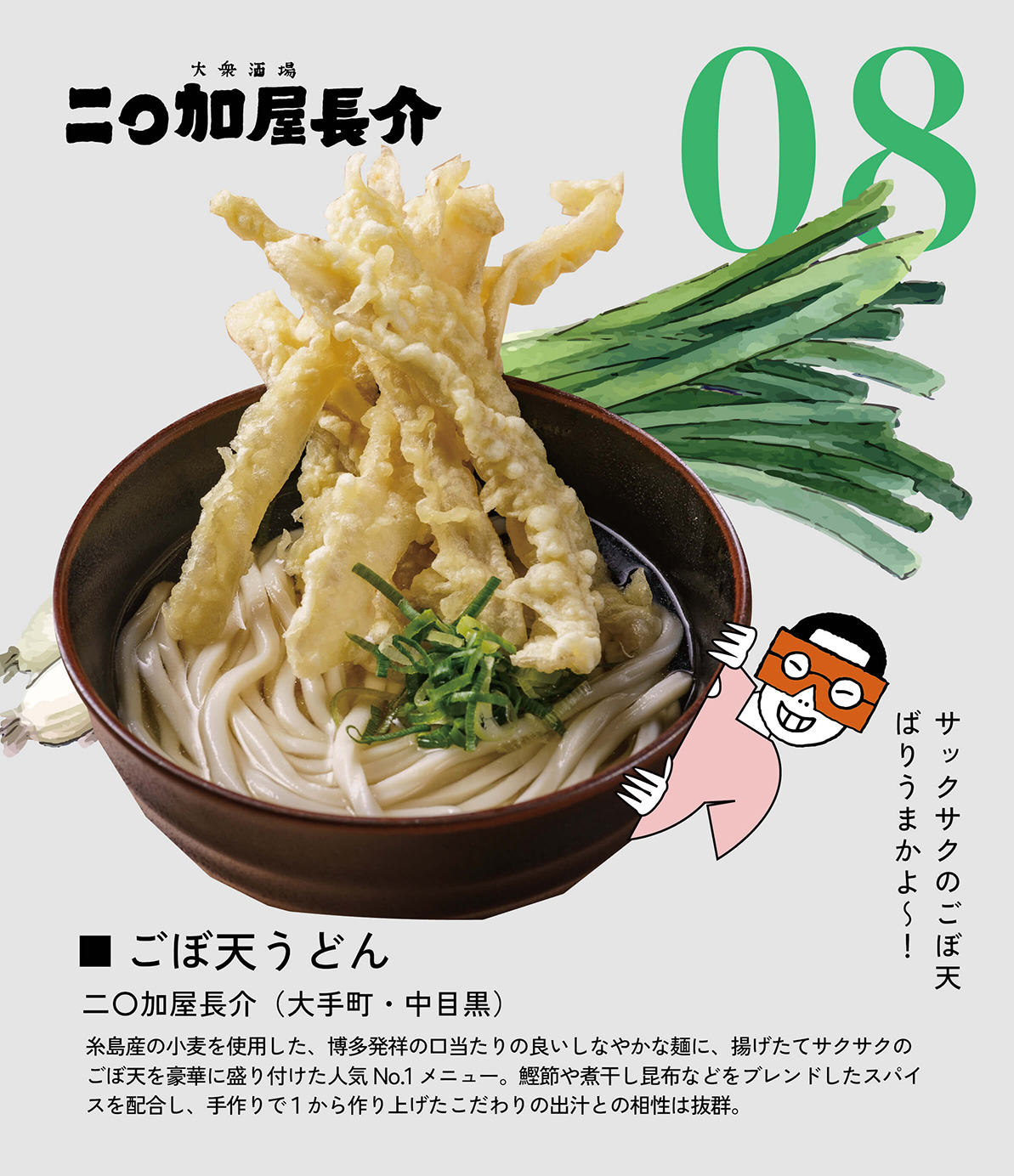 ごぼ天うどん　二〇加屋長介（大手町・中目黒）　糸島産の小麦を使用した、博多発祥の口当たりの良いしなやかな麺に、揚げたてサクサクのごぼ天を豪華に盛り付けた人気No.1メニュー。鰹節や煮干し昆布などをブレンドしたスパイスを配合し、手作りで１から作り上げたこだわりの出汁との相性は抜群。