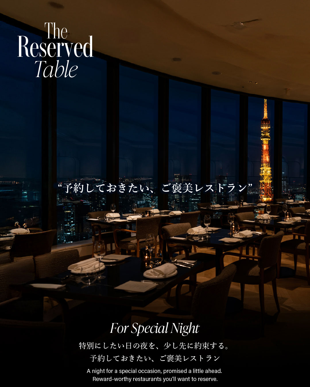 The Reserved Table　“予約しておきたい、ご褒美レストラン”　For Special Night 特別にしたい日の夜を、少し先に約束する。予約しておきたい、ご褒美レストラン　A night for a special occasion, promised a little ahead. Reword-worthy restaurants you'll want to reserve.
